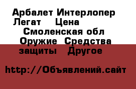 Арбалет Интерлопер “Легат“ › Цена ­ 17 500 - Смоленская обл. Оружие. Средства защиты » Другое   